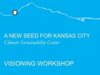 A NEW SEED FOR KANSAS CITY Climate Sustainability Center VISIONING WORKSHOP 