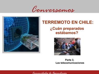 ¿Cuán preparados estábamos? Conversemos Comunidades de Aprendizaje TERREMOTO EN CHILE:  Parte 3.  Las telecomunicaciones 