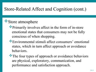 19-11
Store atmosphere
Primarily involves affect in the form of in-store
emotional states that consumers may not be fully
conscious of when shopping.
Environmental stimuli affect consumers’ emotional
states, which in turn affect approach or avoidance
behaviors.
The four types of approach or avoidance behaviors
are physical, exploratory, communication, and
performance and satisfaction approach.
Store-Related Affect and Cognition (cont.)
 