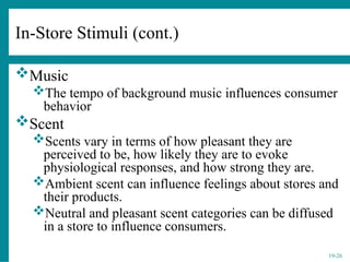 19-26
In-Store Stimuli (cont.)
Music
The tempo of background music influences consumer
behavior
Scent
Scents vary in terms of how pleasant they are
perceived to be, how likely they are to evoke
physiological responses, and how strong they are.
Ambient scent can influence feelings about stores and
their products.
Neutral and pleasant scent categories can be diffused
in a store to influence consumers.
 