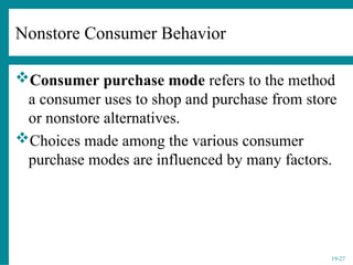 19-27
Nonstore Consumer Behavior
Consumer purchase mode refers to the method
a consumer uses to shop and purchase from store
or nonstore alternatives.
Choices made among the various consumer
purchase modes are influenced by many factors.
 