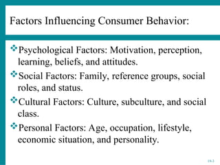 19-3
Factors Influencing Consumer Behavior:
Psychological Factors: Motivation, perception,
learning, beliefs, and attitudes.
Social Factors: Family, reference groups, social
roles, and status.
Cultural Factors: Culture, subculture, and social
class.
Personal Factors: Age, occupation, lifestyle,
economic situation, and personality.
 