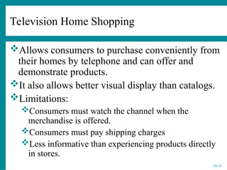 19-31
Television Home Shopping
Allows consumers to purchase conveniently from
their homes by telephone and can offer and
demonstrate products.
It also allows better visual display than catalogs.
Limitations:
Consumers must watch the channel when the
merchandise is offered.
Consumers must pay shipping charges
Less informative than experiencing products directly
in stores.
 