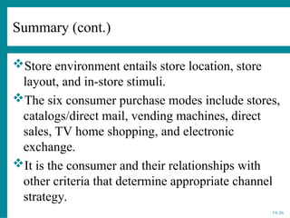 19-36
Summary (cont.)
Store environment entails store location, store
layout, and in-store stimuli.
The six consumer purchase modes include stores,
catalogs/direct mail, vending machines, direct
sales, TV home shopping, and electronic
exchange.
It is the consumer and their relationships with
other criteria that determine appropriate channel
strategy.
 