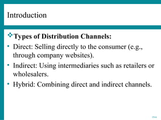 19-6
Types of Distribution Channels:
• Direct: Selling directly to the consumer (e.g.,
through company websites).
• Indirect: Using intermediaries such as retailers or
wholesalers.
• Hybrid: Combining direct and indirect channels.
Introduction
 