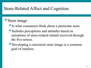 19-9
Store image
Is what consumers think about a particular store.
Includes perceptions and attitudes based on
sensations of store-related stimuli received through
the five senses.
Developing a consistent store image is a common
goal of retailers.
Store-Related Affect and Cognition
 