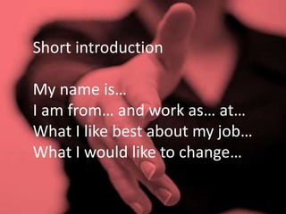 Short introduction
My name is…
I am from… and work as… at…
What I like best about my job…
What I would like to change…
 