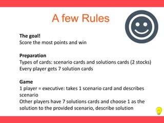 A few Rules
The goal!
Score the most points and win
Preparation
Types of cards: scenario cards and solutions cards (2 stocks)
Every player gets 7 solution cards
Game
1 player = executive: takes 1 scenario card and describes
scenario
Other players have 7 solutions cards and choose 1 as the
solution to the provided scenario, describe solution
 