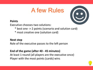 A few Rules
Points
Executive chooses two solutions:
* best one -> 2 points (scenario and solution card)
* most creative one (solution card)
Next step
Role of the executive passes to the left person
End of the game (after 40 - 45 minutes)
At least 1 round (all players are the executive once)
Player with the most points (cards) wins
 