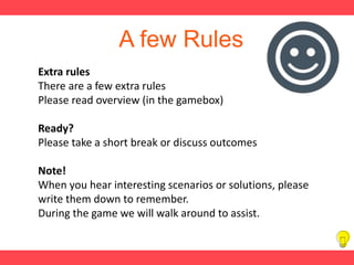 A few Rules
Extra rules
There are a few extra rules
Please read overview (in the gamebox)
Ready?
Please take a short break or discuss outcomes
Note!
When you hear interesting scenarios or solutions, please
write them down to remember.
During the game we will walk around to assist.
 