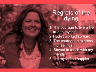 Regrets of the
dying
1.The courage to live a life
true to myself
2.Hadn’t worked so hard
3. The courage to express
my feelings
4. Stayed in touch with my
friends
5. Let myself be happier
 