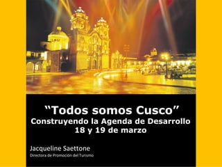 “Todos somos Cusco”
Construyendo la Agenda de Desarrollo
         18 y 19 de marzo

Jacqueline Saettone                                             
Directora de Promoción del Turismo
 