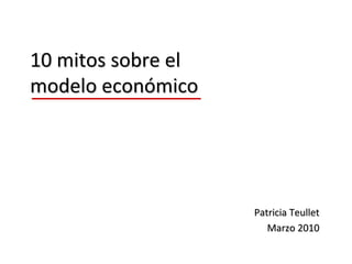 10 mitos sobre el 
modelo económico




                     Patricia Teullet
                        Marzo 2010
 