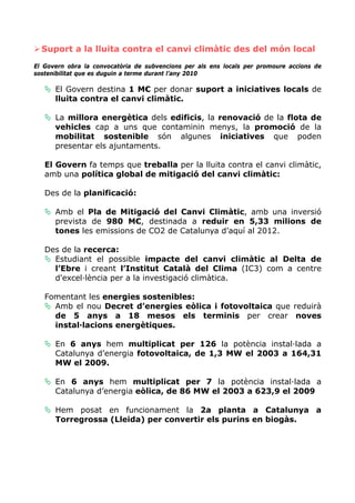Suport a la lluita contra el canvi climàtic des del món local
El Govern obra la convocatòria de subvencions per als ens locals per promoure accions de
sostenibilitat que es duguin a terme durant l’any 2010

      El Govern destina 1 M€ per donar suport a iniciatives locals de
      lluita contra el canvi climàtic.

      La millora energètica dels edificis, la renovació de la flota de
      vehicles cap a uns que contaminin menys, la promoció de la
      mobilitat sostenible són algunes iniciatives que poden
      presentar els ajuntaments.

   El Govern fa temps que treballa per la lluita contra el canvi climàtic,
   amb una política global de mitigació del canvi climàtic:

   Des de la planificació:

      Amb el Pla de Mitigació del Canvi Climàtic, amb una inversió
      prevista de 980 M€, destinada a reduir en 5,33 milions de
      tones les emissions de CO2 de Catalunya d’aquí al 2012.

   Des de la recerca:
     Estudiant el possible impacte del canvi climàtic al Delta de
     l’Ebre i creant l’Institut Català del Clima (IC3) com a centre
     d'excel·lència per a la investigació climàtica.

   Fomentant les energies sostenibles:
     Amb el nou Decret d’energies eòlica i fotovoltaica que reduirà
     de 5 anys a 18 mesos els terminis per crear noves
     instal·lacions energètiques.

      En 6 anys hem multiplicat per 126 la potència instal·lada a
      Catalunya d’energia fotovoltaica, de 1,3 MW el 2003 a 164,31
      MW el 2009.

      En 6 anys hem multiplicat per 7 la potència instal·lada a
      Catalunya d’energia eòlica, de 86 MW el 2003 a 623,9 el 2009

      Hem posat en funcionament la 2a planta a Catalunya a
      Torregrossa (Lleida) per convertir els purins en biogàs.
 