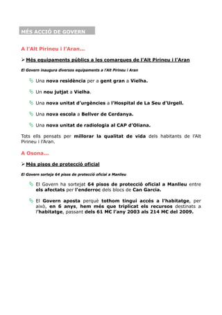 MÉS ACCIÓ DE GOVERN


A l’Alt Pirineu i l’Aran...

  Més equipaments públics a les comarques de l’Alt Pirineu i l’Aran

El Govern inaugura diversos equipaments a l’Alt Pirineu i Aran

       Una nova residència per a gent gran a Vielha.

       Un nou jutjat a Vielha.

       Una nova unitat d’urgències a l’Hospital de La Seu d’Urgell.

       Una nova escola a Bellver de Cerdanya.

       Una nova unitat de radiologia al CAP d’Oliana.

Tots ells pensats per millorar la qualitat de vida dels habitants de l’Alt
Pirineu i l’Aran.

A Osona...

  Més pisos de protecció oficial

El Govern sorteja 64 pisos de protecció oficial a Manlleu

       El Govern ha sortejat 64 pisos de protecció oficial a Manlleu entre
       els afectats per l'enderroc dels blocs de Can Garcia.

       El Govern aposta perquè tothom tingui accés a l’habitatge, per
       això, en 6 anys, hem més que triplicat els recursos destinats a
       l’habitatge, passant dels 61 M€ l’any 2003 als 214 M€ del 2009.
 