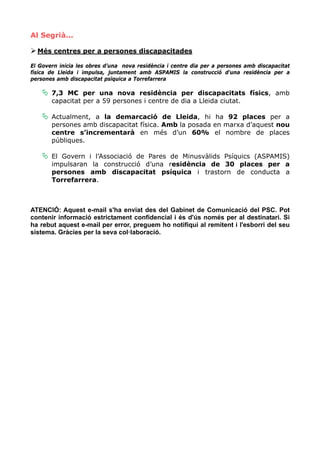 Al Segrià...

  Més centres per a persones discapacitades

El Govern inicia les obres d’una nova residència i centre dia per a persones amb discapacitat
física de Lleida i impulsa, juntament amb ASPAMIS la construcció d'una residència per a
persones amb discapacitat psíquica a Torrefarrera

       7,3 M€ per una nova residència per discapacitats físics, amb
       capacitat per a 59 persones i centre de dia a Lleida ciutat.

       Actualment, a la demarcació de Lleida, hi ha 92 places per a
       persones amb discapacitat física. Amb la posada en marxa d’aquest nou
       centre s’incrementarà en més d’un 60% el nombre de places
       públiques.

       El Govern i l’Associació de Pares de Minusvàlids Psíquics (ASPAMIS)
       impulsaran la construcció d’una residència de 30 places per a
       persones amb discapacitat psíquica i trastorn de conducta a
       Torrefarrera.



ATENCIÓ: Aquest e-mail s'ha enviat des del Gabinet de Comunicació del PSC. Pot
contenir informació estrictament confidencial i és d'ús només per al destinatari. Si
ha rebut aquest e-mail per error, preguem ho notifiqui al remitent i l'esborri del seu
sistema. Gràcies per la seva col·laboració.
 