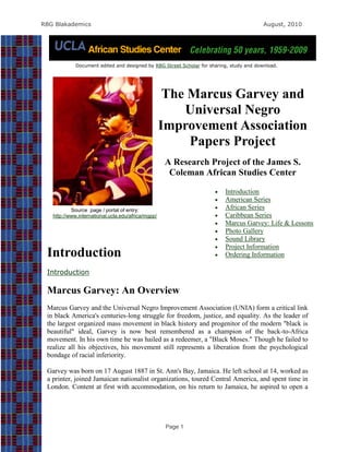 RBG Blakademics                                                                           August, 2010




             Document edited and designed by RBG Street Scholar for sharing, study and download.




                                                     The Marcus Garvey and
                                                        Universal Negro
                                                    Improvement Association
                                                         Papers Project
                                                     A Research Project of the James S.
                                                      Coleman African Studies Center

                                                                         Introduction
                                                                         American Series
           Source page / portal of entry:                                African Series
   http://www.international.ucla.edu/africa/mgpp/                        Caribbean Series
                                                                         Marcus Garvey: Life & Lessons
                                                                         Photo Gallery
                                                                         Sound Library
                                                                         Project Information
 Introduction                                                            Ordering Information

 Introduction

 Marcus Garvey: An Overview
 Marcus Garvey and the Universal Negro Improvement Association (UNIA) form a critical link
 in black America's centuries-long struggle for freedom, justice, and equality. As the leader of
 the largest organized mass movement in black history and progenitor of the modern "black is
 beautiful" ideal, Garvey is now best remembered as a champion of the back-to-Africa
 movement. In his own time he was hailed as a redeemer, a "Black Moses." Though he failed to
 realize all his objectives, his movement still represents a liberation from the psychological
 bondage of racial inferiority.

 Garvey was born on 17 August 1887 in St. Ann's Bay, Jamaica. He left school at 14, worked as
 a printer, joined Jamaican nationalist organizations, toured Central America, and spent time in
 London. Content at first with accommodation, on his return to Jamaica, he aspired to open a




                                                     Page 1
 