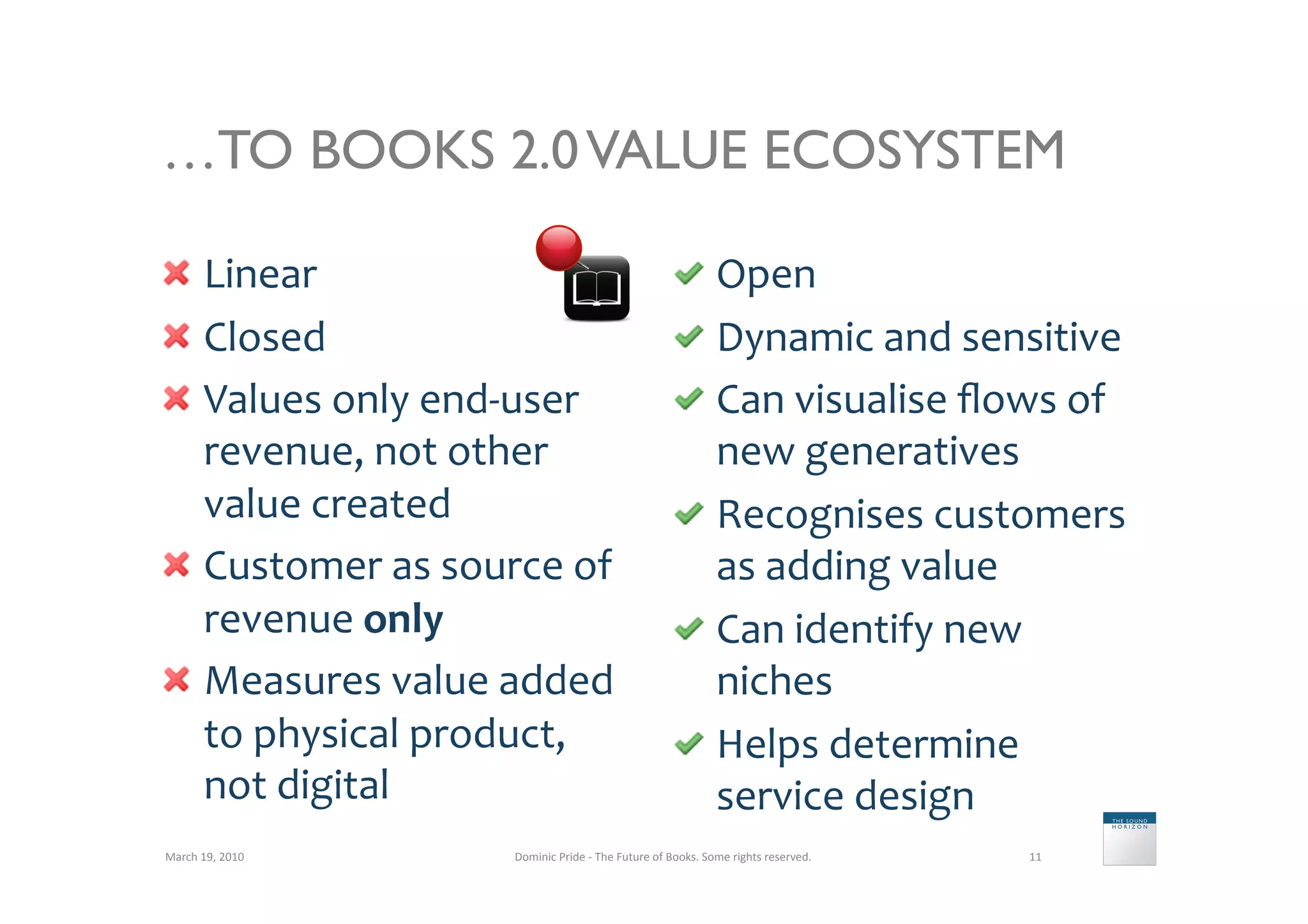 …TO BOOKS 2.0 VALUE ECOSYSTEM

   Linear	
                                                                    Open	
  	
  
   Closed	
                                                                    Dynamic	
  and	
  sensitive	
  
   Values	
  only	
  end-­‐user	
                                              Can	
  visualise	
  ﬂows	
  of	
  
    revenue,	
  not	
  other	
                                                   new	
  generatives	
  
    value	
  created	
                                                          Recognises	
  customers	
  
   Customer	
  as	
  source	
  of	
                                             as	
  adding	
  value	
  
    revenue	
  only	
                                                           Can	
  identify	
  new	
  
   Measures	
  value	
  added	
                                                 niches	
  
    to	
  physical	
  product,	
                                                Helps	
  determine	
  
    not	
  digital	
                                                             service	
  design	
  
March	
  19,	
  2010	
       Dominic	
  Pride	
  -­‐	
  The	
  Future	
  of	
  Books.	
  Some	
  rights	
  reserved.	
     11	
  
 
