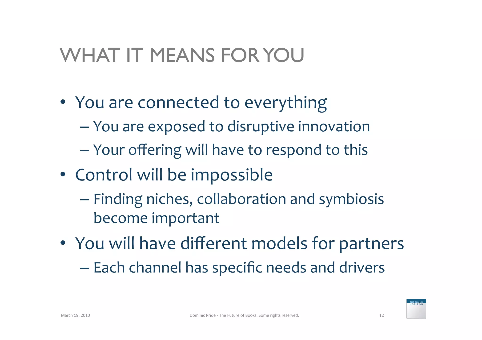 WHAT IT MEANS FOR YOU

•  You	
  are	
  connected	
  to	
  everything	
  
               –  You	
  are	
  exposed	
  to	
  disruptive	
  innovation	
  
               –  Your	
  oﬀering	
  will	
  have	
  to	
  respond	
  to	
  this	
  
•  Control	
  will	
  be	
  impossible	
  
               –  Finding	
  niches,	
  collaboration	
  and	
  symbiosis	
  
                  become	
  important	
  
•  You	
  will	
  have	
  diﬀerent	
  models	
  for	
  partners	
  
               –  Each	
  channel	
  has	
  speciﬁc	
  needs	
  and	
  drivers	
  

March	
  19,	
  2010	
                  Dominic	
  Pride	
  -­‐	
  The	
  Future	
  of	
  Books.	
  Some	
  rights	
  reserved.	
     12	
  
 