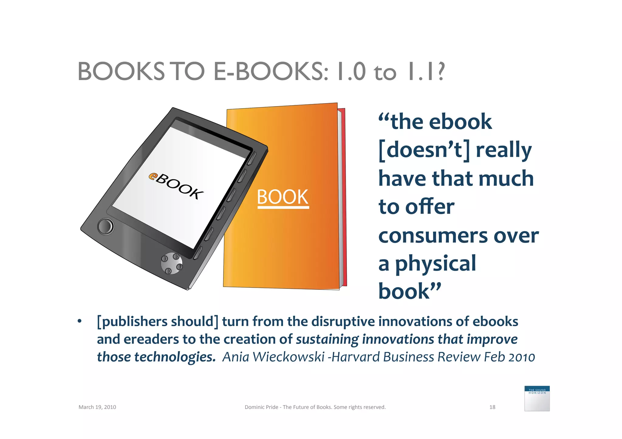 BOOKS TO E-BOOKS: 1.0 to 1.1?
                                                                                                                           “the	
  ebook	
  
                                                                                                                           [doesn’t]	
  really	
  
                                                                                                                           have	
  that	
  much	
  
                                                                                                                           to	
  oﬀer	
  
                                                                                                                           consumers	
  over	
  
                                                                                                                           a	
  physical	
  
                                                                                                                           book”	
  
•  [publishers	
  should]	
  turn	
  from	
  the	
  disruptive	
  innovations	
  of	
  ebooks	
  
   and	
  ereaders	
  to	
  the	
  creation	
  of	
  sustaining	
  innovations	
  that	
  improve	
  
   those	
  technologies.	
  	
  Ania	
  Wieckowski	
  -­‐Harvard	
  Business	
  Review	
  Feb	
  2010	
  


March	
  19,	
  2010	
                Dominic	
  Pride	
  -­‐	
  The	
  Future	
  of	
  Books.	
  Some	
  rights	
  reserved.	
            18	
  
 