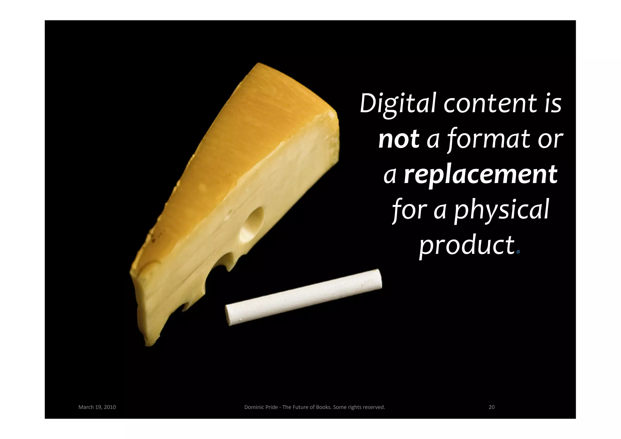 Digital	
  content	
  is	
  
                                                                                                     not	
  a	
  format	
  or	
  
                                                                                                      a	
  replacement	
  
                                                                                                       for	
  a	
  physical	
  
                                                                                                            product.	
  




March	
  19,	
  2010	
     Dominic	
  Pride	
  -­‐	
  The	
  Future	
  of	
  Books.	
  Some	
  rights	
  reserved.	
     20	
  
 