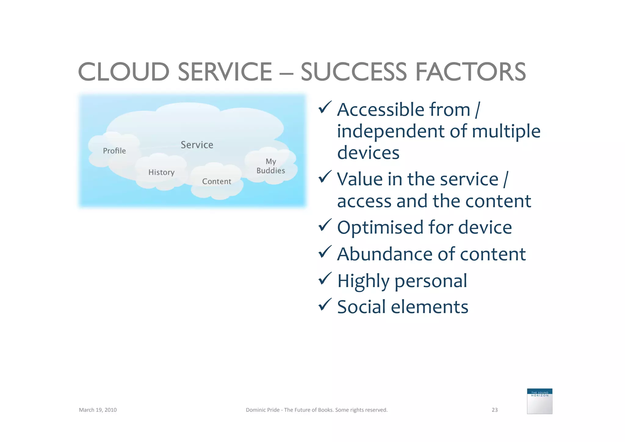 CLOUD SERVICE – SUCCESS FACTORS
                                                                         Accessible	
  from	
  /	
  
                                                                          independent	
  of	
  multiple	
  
                                                                          devices	
  
                                                                         Value	
  in	
  the	
  service	
  /
                                                                          access	
  and	
  the	
  content	
  
                                                                         Optimised	
  for	
  device	
  
                                                                         Abundance	
  of	
  content	
  
                                                                         Highly	
  personal	
  
                                                                         Social	
  elements	
  



March	
  19,	
  2010	
     Dominic	
  Pride	
  -­‐	
  The	
  Future	
  of	
  Books.	
  Some	
  rights	
  reserved.	
     23	
  
 