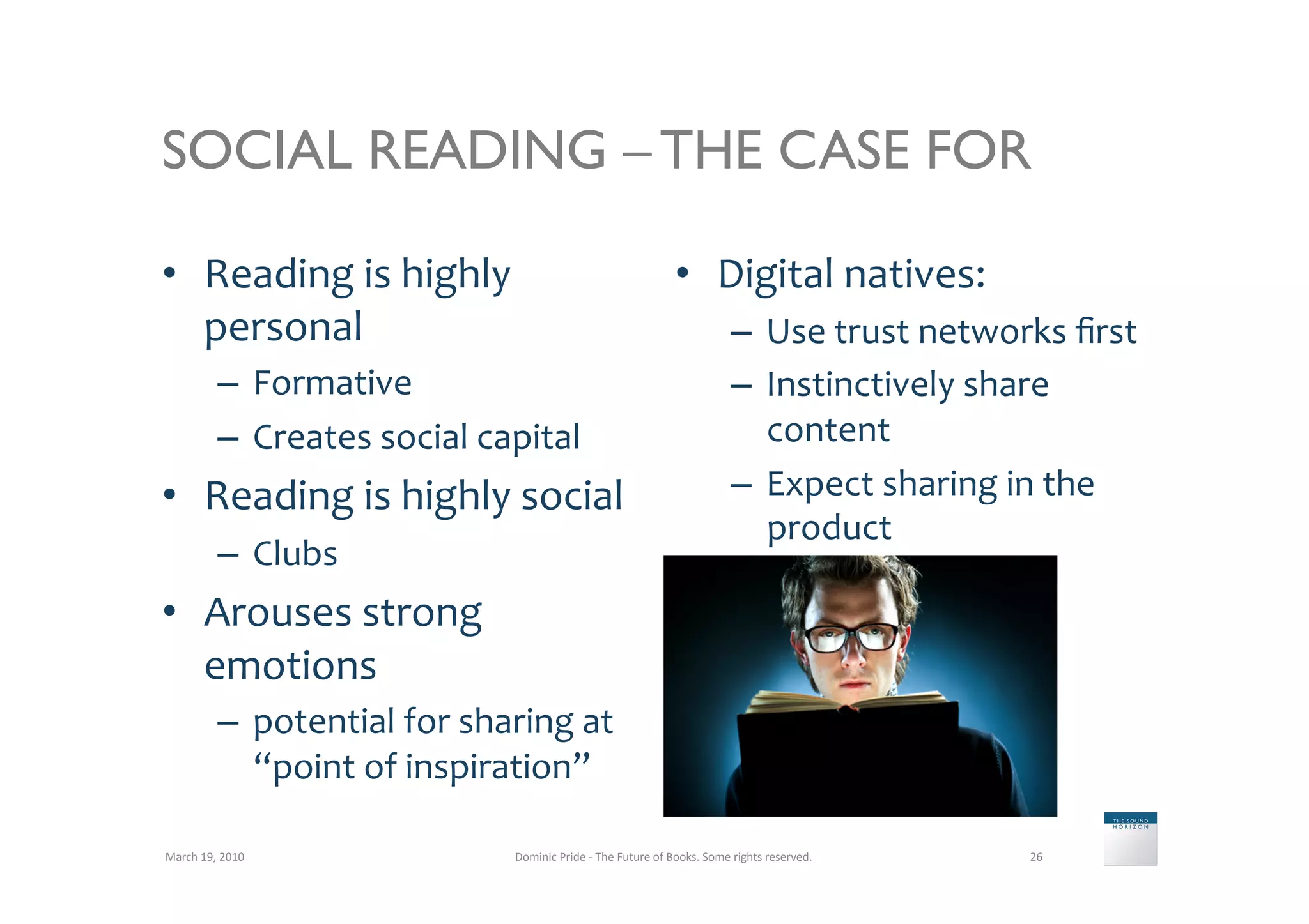 SOCIAL READING – THE CASE FOR

•  Reading	
  is	
  highly	
                                                                •  Digital	
  natives:	
  
   personal	
                                                                                                –  Use	
  trust	
  networks	
  ﬁrst	
  
               –  Formative	
                                                                                –  Instinctively	
  share	
  
               –  Creates	
  social	
  capital	
                                                                content	
  
•  Reading	
  is	
  highly	
  social	
                                                                       –  Expect	
  sharing	
  in	
  the	
  
                                                                                                                product	
  
               –  Clubs	
  
•  Arouses	
  strong	
  
   emotions	
  
               –  potential	
  for	
  sharing	
  at	
  
                  “point	
  of	
  inspiration”	
  

March	
  19,	
  2010	
                      Dominic	
  Pride	
  -­‐	
  The	
  Future	
  of	
  Books.	
  Some	
  rights	
  reserved.	
     26	
  
 
