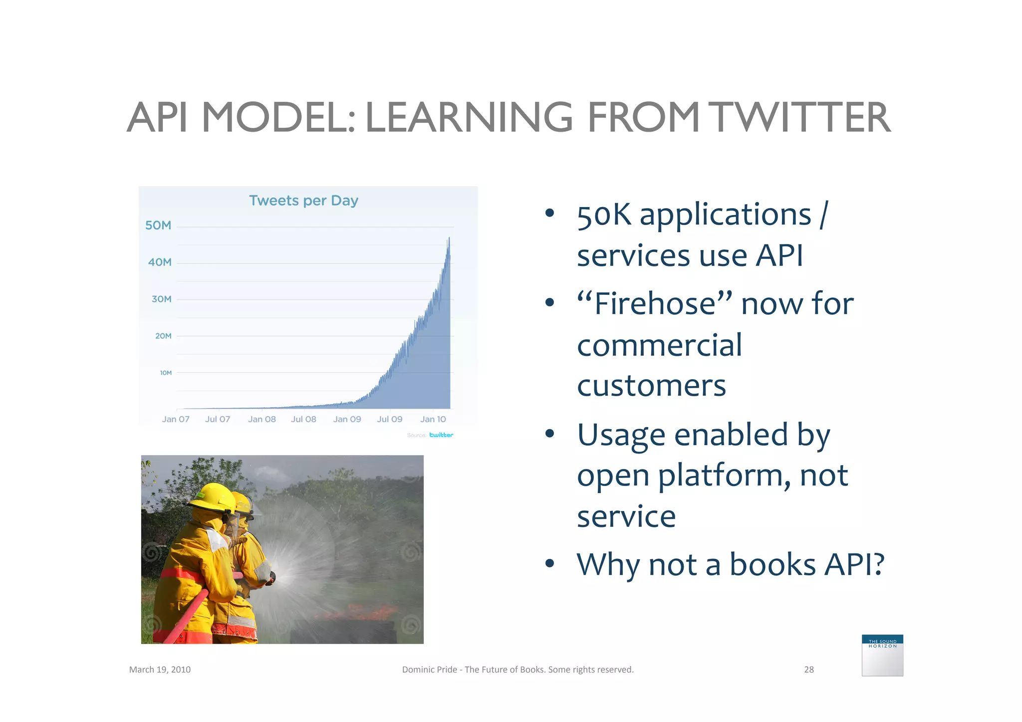 API MODEL: LEARNING FROM TWITTER

                                                                                 •  50K	
  applications	
  /	
  
                                                                                    services	
  use	
  API	
  
                                                                                 •  “Firehose”	
  now	
  for	
  
                                                                                    commercial	
  
                                                                                    customers	
  
                                                                                 •  Usage	
  enabled	
  by	
  
                                                                                    open	
  platform,	
  not	
  
                                                                                    service	
  
                                                                                 •  Why	
  not	
  a	
  books	
  API?	
  

March	
  19,	
  2010	
     Dominic	
  Pride	
  -­‐	
  The	
  Future	
  of	
  Books.	
  Some	
  rights	
  reserved.	
     28	
  
 