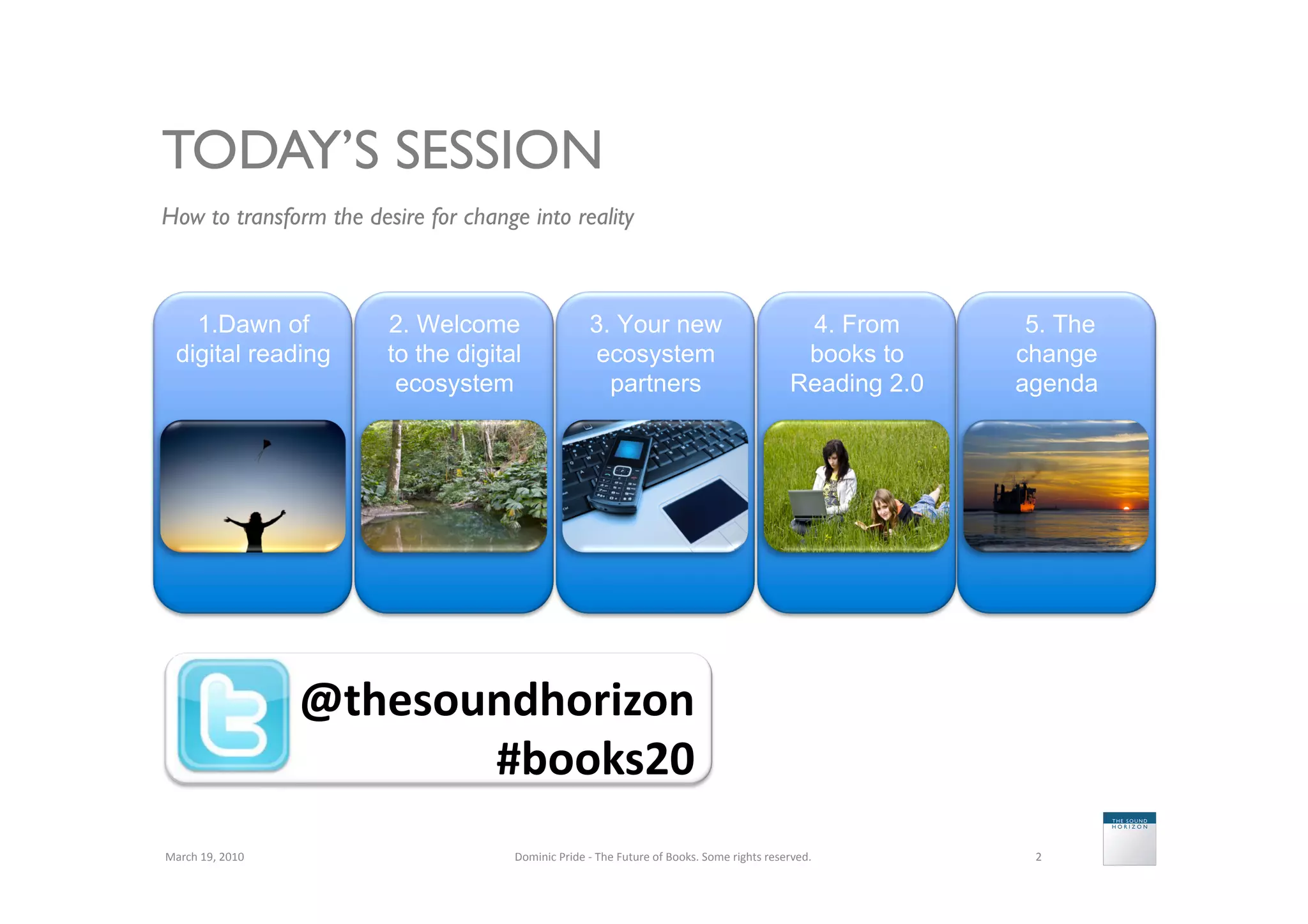 TODAY’S SESSION
How to transform the desire for change into reality	




     1.Dawn of                 2. Welcome                         3. Your new                                                   4. From       5. The
   digital reading             to the digital                      ecosystem                                                    books to     change
                                ecosystem                           partners                                                   Reading 2.0   agenda




                           @thesoundhorizon	
  
                                  #books20	
  
March	
  19,	
  2010	
                      Dominic	
  Pride	
  -­‐	
  The	
  Future	
  of	
  Books.	
  Some	
  rights	
  reserved.	
         2	
  
 