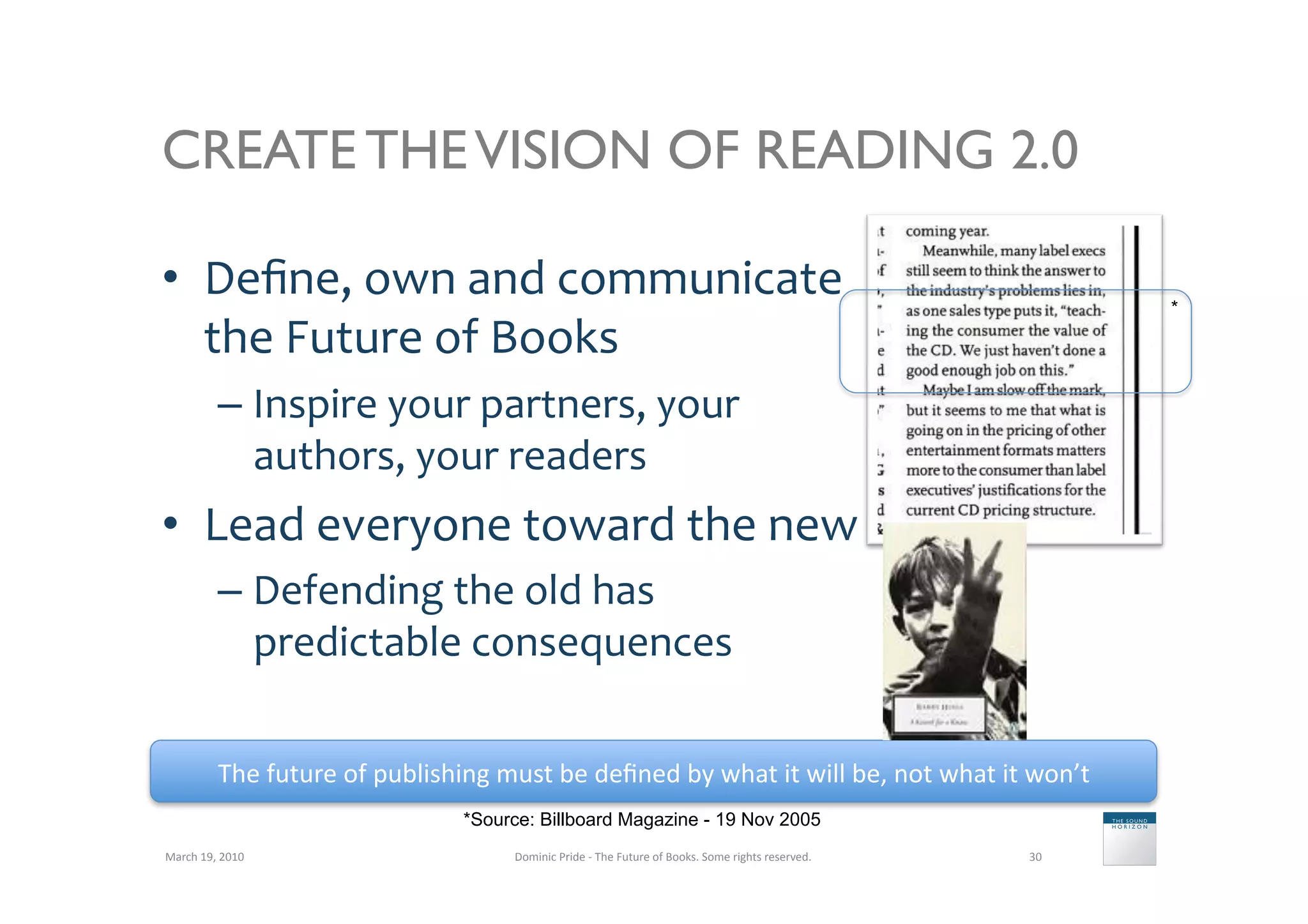CREATE THE VISION OF READING 2.0

•  Deﬁne,	
  own	
  and	
  communicate	
                                                                                                                        *

   the	
  Future	
  of	
  Books	
  
               –  Inspire	
  your	
  partners,	
  your	
  
                  authors,	
  your	
  readers	
  
•  Lead	
  everyone	
  toward	
  the	
  new	
  
               –  Defending	
  the	
  old	
  has	
  
                  predictable	
  consequences	
  

               The	
  future	
  of	
  publishing	
  must	
  be	
  deﬁned	
  by	
  what	
  it	
  will	
  be,	
  not	
  what	
  it	
  won’t	
  
                                                  *Source: Billboard Magazine - 19 Nov 2005
March	
  19,	
  2010	
                                   Dominic	
  Pride	
  -­‐	
  The	
  Future	
  of	
  Books.	
  Some	
  rights	
  reserved.	
     30	
  
 