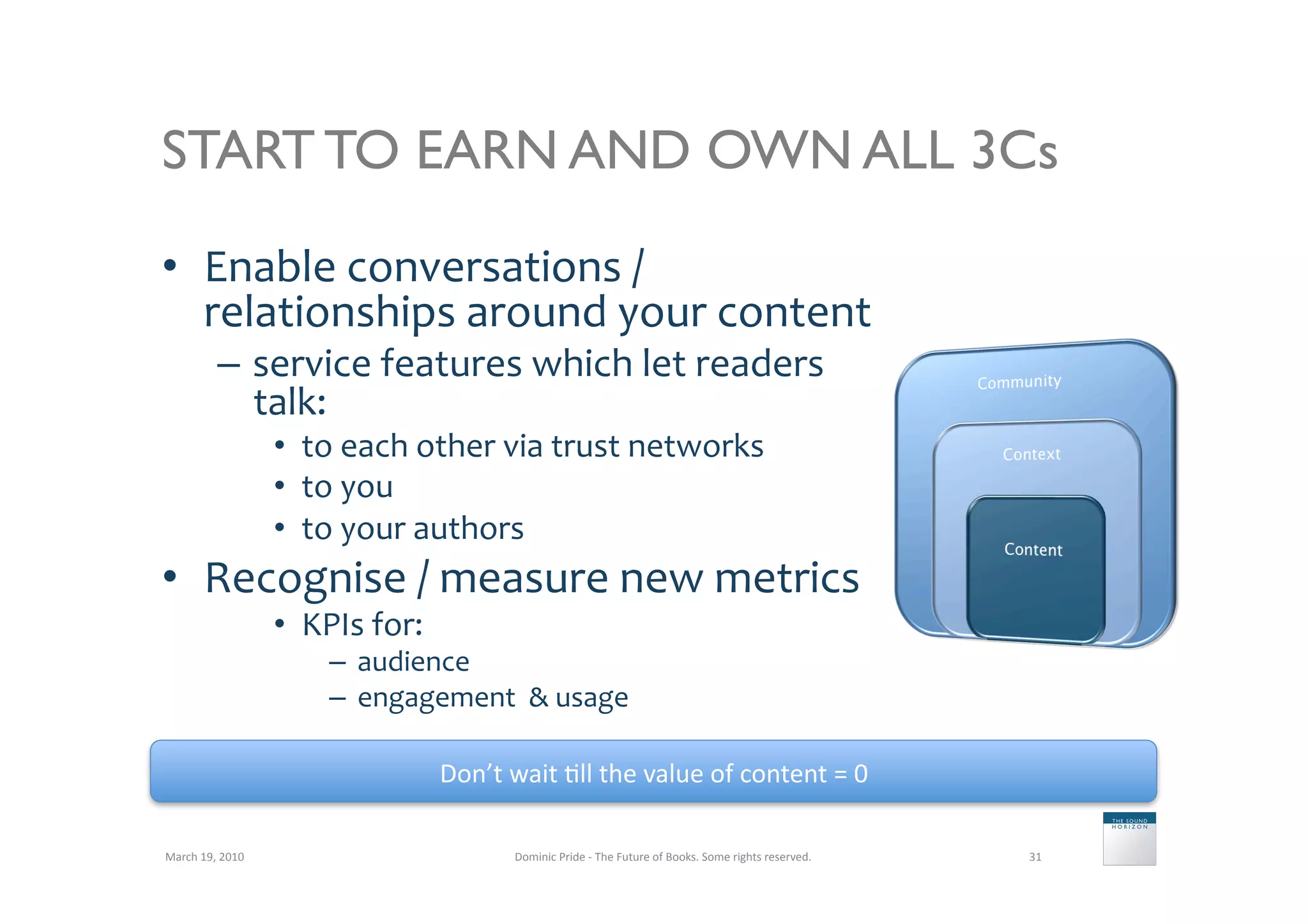 START TO EARN AND OWN ALL 3Cs

•  Enable	
  conversations	
  /	
  
   relationships	
  around	
  your	
  content	
  
               –  service	
  features	
  which	
  let	
  readers	
  
                  talk:	
  
                           •  to	
  each	
  other	
  via	
  trust	
  networks	
  
                           •  to	
  you	
  
                           •  to	
  your	
  authors	
  
•  Recognise	
  /	
  measure	
  new	
  metrics	
  
                           •  KPIs	
  for:	
  
                                 –  audience	
  
                                 –  engagement	
  	
  	
  usage	
  

                                                 Don’t	
  wait	
  5ll	
  the	
  value	
  of	
  content	
  =	
  0	
  

March	
  19,	
  2010	
                                      Dominic	
  Pride	
  -­‐	
  The	
  Future	
  of	
  Books.	
  Some	
  rights	
  reserved.	
     31	
  
 
