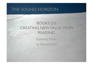 THE SOUND HORIZON	



          BOOKS 2.0: 
   CREATING NEW VALUE FROM
           READING	

          Dominic	
  Pride	
  
          19	
  March	
  2010	
  
 
