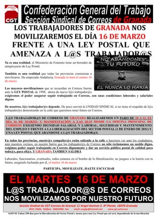 LOS TRABAJADORES DE GRANADA NOS
       MOVILIZAREMOS EL DÍA 16 DE MARZO
    FRE TE A U A LEY POSTAL QUE
    AME AZA A L@S TRABAJADOR@S
Ya es una realidad, el Ministerio de Fomento tiene un borrador de
anteproyecto de Ley Postal.

También es una realidad que todas las provincias comienzan a
movilizarse. Ha empezado Andalucía, Granada lo hará el martes 16
de marzo.

Las mayores movilizaciones que se recuerdan en Correos fueron
ante la LEY POSTAL de 1998, ahora de nuevo l@s trabajador@s
exigiremos el poder asegurar seguir trabajando en Correos, con unas condiciones laborales y salariales
dignas.

De nosotros, l@s trabajador@s depende. De poco servirá la UNIDAD SINDICAL si no tiene el respaldo de l@s
trabajador@s demostrando en la calle que queremos tener futuro en Correos.

L@S TRABAJADOR@S DE CORREOS DE GRA ADA REALIZAREMOS U PARO DE 10 A 12, EL
DÍA 16 DE MARZO. Y MA IFESTACIÓ A LAS 10:15 DESDE LA OFICI A PRI CIPAL DE
CORREOS EXIGIE DO DIG IDAD SALARIAL Y LABORAL, SEGURIDAD Y MA TE IMIE TO
DEL EMPLEO Y FRE TE A LA LIBERALIZACIÓ DEL SECTOR POSTAL (1 DE E ERO DE 2011) Y
U A LEY POSTAL QUE ABA DO E A L@S TRABAJADOR@S.

En todas las provincias, nuestr@s compañer@s están saliendo a la calle a hacernos ver ante los ciudadanos,
ante nuestros vecinos, en nuestro barrio que los trabajador@s de Correos no sólo reclamamos un sueldo digno,
exigimos poder seguir trabajando en Correos dignamente y dar un servicio público postal de calidad para
todo@s, para ell@s. Y GRA ADA TAMBIE SALDRÁ

Laborales, funcionarios, eventuales, todos estamos en el bombo de la liberalización, no juegues a la lotería con tu
futuro, asegúralo luchando por él, el martes 16 de marzo
                                    PARTICIPA, MOVILIZATE, HAZTE ESCUCHAR



   EL MARTES 16 DE MARZO
 L@S TRABAJADOR@S DE CORREOS
NOS MOVILIZAMOS POR NUESTRO FUTURO
             Sección Sindical de CGT Correos de Granad. C/ Angel Ganivet 2. 4ª Planta. 18070 Granada
                      RICO: 74202, Teléfono 958210481 Fax:        email: cocgtgr@hotmail.com        www.cgt.es/correos

                                                                     U
  16/03/10: Faltan 290 días para la liberalización del Sector Postal y menos para una Ley Postal que así será, dependiendo de la movilización
 