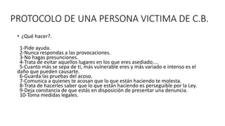 PROTOCOLO DE UNA PERSONA VICTIMA DE C.B.
• ¿Qué hacer?.
1-Pide ayuda.
2-Nunca respondas a las provocaciones.
3-No hagas presunciones.
4-Trata de evitar aquellos lugares en los que eres asediado....
5-Cuanto más se sepa de ti, más vulnerable eres y más variado e intenso es el
daño que pueden causarte.
6-Guarda las pruebas del acoso.
7-Comunica a quienes te acosan que lo que están haciendo te molesta.
8-Trata de hacerles saber que lo que están haciendo es perseguible por la Ley.
9-Deja constancia de que estás en disposición de presentar una denuncia.
10-Toma medidas legales.
 