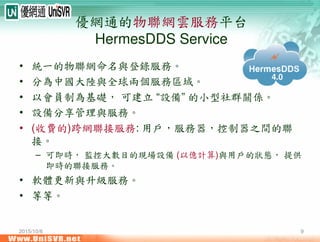 2015/10/6 9
優網通的物聯網雲服務平台
HermesDDS Service
• 統一的物聯網命名與登錄服務。
• 分為中國大陸與全球兩個服務區域。
• 以會員制為基礎， 可建立 “設備” 的小型社群關係。
• 設備分享管理與服務。
• (收費的)跨網聯接服務: 用戶，服務器，控制器之間的聯
接。
– 可即時， 監控大數目的現場設備 (以億計算)與用戶的狀態， 提供
即時的聯接服務。
• 軟體更新與升級服務。
• 等等。
4.0
 