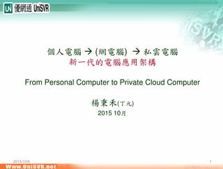 2015/10/6 1
個人電腦 (網電腦) 私雲電腦
新一代的電腦應用架構
From Personal Computer to Private Cloud Computer
楊秉禾(丁元)
2015 10月
 