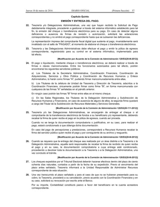 Jueves 10 de marzo de 2016 DIARIO OFICIAL (Primera Sección) 57
Capítulo Quinto
EMISIÓN Y ENTREGA DEL PAGO.
22. Tesorería y/o Delegaciones Administrativas, una vez que hayan recibido la Solicitud de Pago
debidamente integrada, procederán a gestionar a través del sistema informático establecido para tal
fin, la emisión del cheque o transferencia electrónica para su pago. En caso de detectar alguna
deficiencia o ausencia de firmas de revisión o autorización, solicitará las aclaraciones
correspondientes y no emitirá el pago correspondiente hasta que se subsanen las deficiencias.
La representación impresa del comprobante fiscal digital que sustente el pago, invariablemente será
invalidado con el sello de "PAGADO", al momento de elaborar el cheque o transferencia electrónica.
23. Tesorería y las Delegaciones Administrativas debe efectuar el pago y emitir la póliza de egresos
correspondiente, registrándolo para su control en el sistema informático, implementado para
tal efecto.
[Modificación por Acuerdo de la Comisión de Administración 120/S3(20-III-2012)]
24. El pago o liquidación, mediante cheque o transferencia electrónica, se deberá realizar a través de
firmas o claves mancomunadas. Entre los funcionarios autorizados para tal efecto, podrán
encontrarse los siguientes servidores públicos:
a) Los Titulares de la Secretaría Administrativa, Coordinación Financiera, Coordinación de
Adquisiciones, Servicios y Obra Pública y Coordinación de Recursos Humanos y Enlace
Administrativo, lo harán como firmas "A", pudiendo firmar mancomunadamente entre ellas.
b) Los Titulares de la Jefatura de Unidad de Tesorería y Dirección de Tesorería, adscritos a la
Coordinación Financiera, únicamente podrán firmar como firma "B", en forma mancomunada con
cualquiera de las firmas "A" señaladas en el párrafo anterior.
En ningún caso podrán las firmas "B" firmar entre ellas en el mismo cheque.
c) En las Salas Regionales, los Titulares de la Delegación Administrativa y Subdirección de
Recursos Humanos y Financieros, en caso de ausencia de alguno de ellos, la segunda firma quedará
a cargo del Titular de la Subdirección de Recursos Materiales y Servicios Generales.
[Modificación por Acuerdo de la Comisión de Administración 120/S3(20-111-2012)]
25. Tesorería y/o las Delegaciones Administrativas, se encargarán de entregar el cheque o el
comprobante de la transferencia electrónica de fondos a su beneficiario y/o representante, debiendo
recabar la firma de quien reciba el pago en la póliza de egresos, cuando así proceda.
Cuando no se tenga la documentación comprobatoria o justificativa, en su caso, para realizar el
pago, estará condicionado a que obtenga dicha documentación.
En caso del pago de percepciones y prestaciones, corresponderá a Recursos Humanos recabar la
firma del servidor público quien recibe el pago y por consiguiente de su archivo y resguardo.
[Modificación por Acuerdo de la Comisión de Administración 120/S3(20-III-2012)]
26. Cuando se requiera que la entrega del cheque sea realizada por un área distinta a la Tesorería o la
Delegación Administrativa, aquella será responsable de recabar la firma de recibido de quien reciba
el pago y en su caso, la documentación comprobatoria a cuya entrega esté condicionado,
procediendo a devolver toda la documentación a la Tesorería o a la Delegación Administrativa, una
vez concluido el trámite.
[Modificación por Acuerdo de la Comisión de Administración 120/S3(20-III-2012)]
27. Los cheques expedidos por el Tribunal Electoral deberán hacerse efectivos dentro del plazo de ciento
ochenta días naturales, contados a partir de la fecha de su expedición. Previo al vencimiento del
plazo antes señalado, Tesorería informará a la Unidad Responsable de Administrar Recursos
correspondiente de esta situación.
28. Una vez transcurrido el plazo señalado y para el caso de que no se hubieran presentado para su
cobro, la Tesorería, procederá a su cancelación, previo acuerdo con la Coordinación Financiera y en
su caso, solicitará su revocación por escrito ante el Banco.
Por su importe, Contabilidad constituirá pasivo a favor del beneficiario en la cuenta acreedora
correspondiente.
 
