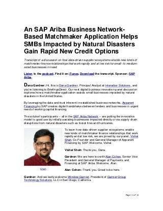 Page 1 of 11
An SAP Ariba Business Network-
Based Matchmaker Application Helps
SMBs Impacted by Natural Disasters
Gain Rapid New Credit Options
Transcript of a discussion on how data-driven supplier ecosystems enable new kinds of
matchmaker finance relationships that work rapidly and at low risk for small- to medium-
sized businesses in need.
Listen to the podcast. Find it on iTunes. Download the transcript. Sponsor: SAP
Ariba.
Dana Gardner: Hi, this is Dana Gardner, Principal Analyst at Interarbor Solutions, and
you’re listening to BriefingsDirect. Our next digital business innovation panel discussion
explores how a matchmaker application assists small businesses impacted by natural
disasters in the United States.
By leveraging the data and trust inherent in established business networks, Apparent
Financing by SAP creates digital handshakes between lenders and businesses in urgent
need of working capital financing.
The solution’s participants -- all in the SAP Ariba Network -- are putting the innovative
model to good use by initially assisting businesses impacted directly or via supply chain
disruptions from natural disasters such as forest fires and hurricanes.
To learn how data-driven supplier ecosystems enable
new kinds of matchmaker finance relationships that work
rapidly and at low risk, we are joined by our panel, Vishal
Shah, Co-Founder and General Manager of Apparent
Financing by SAP. Welcome, Vishal.
Vishal Shah: Thank you, Dana.
Gardner: We are here too with Alan Cohen, Senior Vice
President and General Manager of Payments and
Financing at SAP Ariba. Welcome, Alan.
Alan Cohen: Thank you. Great to be here.
Gardner: And we lastly welcome Winslow Garnier, President of Garnier Group
Technology Solutions, LLC in San Diego, California.
Shah
 