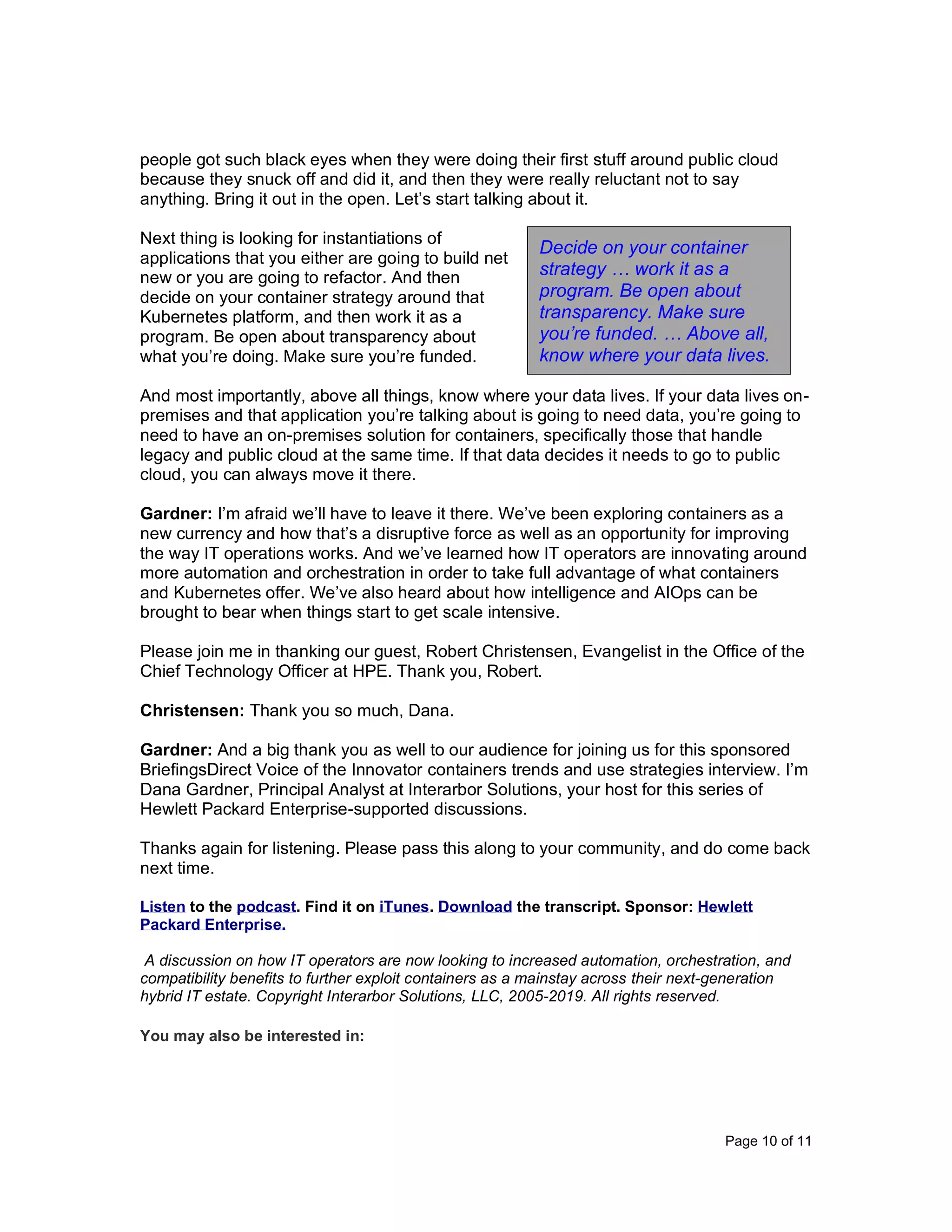 Page 10 of 11
people got such black eyes when they were doing their first stuff around public cloud
because they snuck off and did it, and then they were really reluctant not to say
anything. Bring it out in the open. Let’s start talking about it.
Next thing is looking for instantiations of
applications that you either are going to build net
new or you are going to refactor. And then
decide on your container strategy around that
Kubernetes platform, and then work it as a
program. Be open about transparency about
what you’re doing. Make sure you’re funded.
And most importantly, above all things, know where your data lives. If your data lives on-
premises and that application you’re talking about is going to need data, you’re going to
need to have an on-premises solution for containers, specifically those that handle
legacy and public cloud at the same time. If that data decides it needs to go to public
cloud, you can always move it there.
Gardner: I’m afraid we’ll have to leave it there. We’ve been exploring containers as a
new currency and how that’s a disruptive force as well as an opportunity for improving
the way IT operations works. And we’ve learned how IT operators are innovating around
more automation and orchestration in order to take full advantage of what containers
and Kubernetes offer. We’ve also heard about how intelligence and AIOps can be
brought to bear when things start to get scale intensive.
Please join me in thanking our guest, Robert Christensen, Evangelist in the Office of the
Chief Technology Officer at HPE. Thank you, Robert.
Christensen: Thank you so much, Dana.
Gardner: And a big thank you as well to our audience for joining us for this sponsored
BriefingsDirect Voice of the Innovator containers trends and use strategies interview. I’m
Dana Gardner, Principal Analyst at Interarbor Solutions, your host for this series of
Hewlett Packard Enterprise-supported discussions.
Thanks again for listening. Please pass this along to your community, and do come back
next time.
Listen to the podcast. Find it on iTunes. Download the transcript. Sponsor: Hewlett
Packard Enterprise.
A discussion on how IT operators are now looking to increased automation, orchestration, and
compatibility benefits to further exploit containers as a mainstay across their next-generation
hybrid IT estate. Copyright Interarbor Solutions, LLC, 2005-2019. All rights reserved.
You may also be interested in:
Decide on your container
strategy … work it as a
program. Be open about
transparency. Make sure
you’re funded. … Above all,
know where your data lives.
 