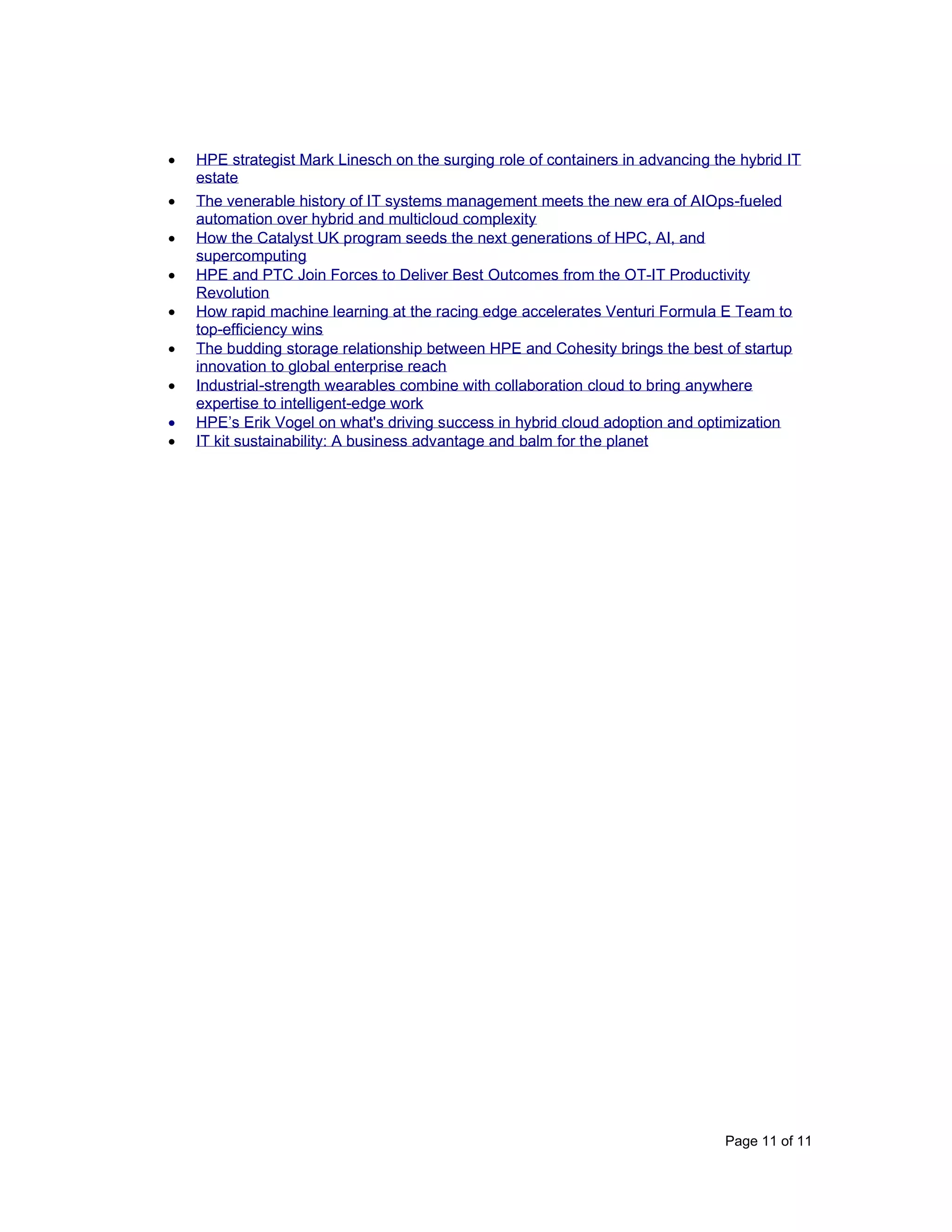 Page 11 of 11
• HPE strategist Mark Linesch on the surging role of containers in advancing the hybrid IT
estate
• The venerable history of IT systems management meets the new era of AIOps-fueled
automation over hybrid and multicloud complexity
• How the Catalyst UK program seeds the next generations of HPC, AI, and
supercomputing
• HPE and PTC Join Forces to Deliver Best Outcomes from the OT-IT Productivity
Revolution
• How rapid machine learning at the racing edge accelerates Venturi Formula E Team to
top-efficiency wins
• The budding storage relationship between HPE and Cohesity brings the best of startup
innovation to global enterprise reach
• Industrial-strength wearables combine with collaboration cloud to bring anywhere
expertise to intelligent-edge work
• HPE’s Erik Vogel on what's driving success in hybrid cloud adoption and optimization
• IT kit sustainability: A business advantage and balm for the planet
 