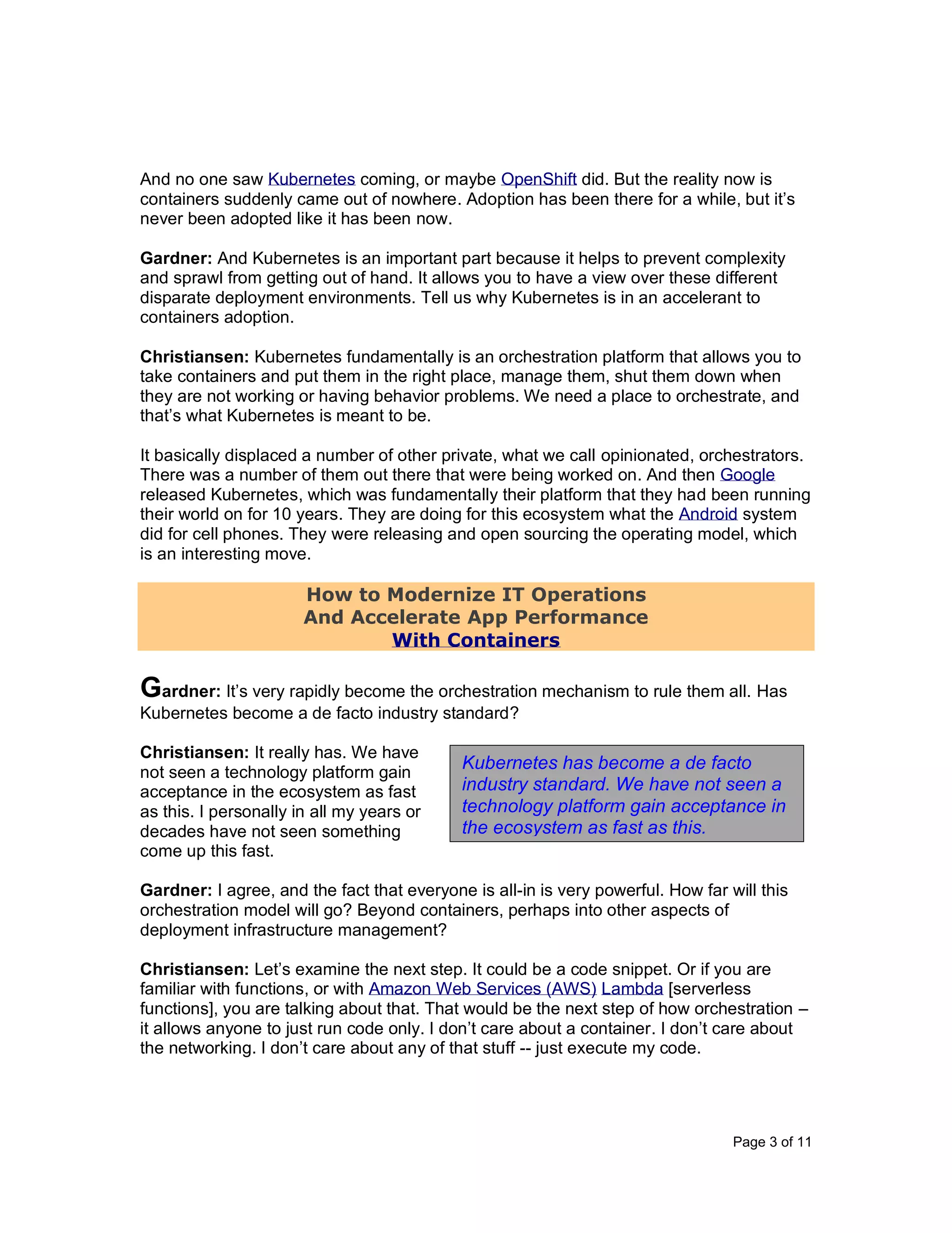 Page 3 of 11
And no one saw Kubernetes coming, or maybe OpenShift did. But the reality now is
containers suddenly came out of nowhere. Adoption has been there for a while, but it’s
never been adopted like it has been now.
Gardner: And Kubernetes is an important part because it helps to prevent complexity
and sprawl from getting out of hand. It allows you to have a view over these different
disparate deployment environments. Tell us why Kubernetes is in an accelerant to
containers adoption.
Christiansen: Kubernetes fundamentally is an orchestration platform that allows you to
take containers and put them in the right place, manage them, shut them down when
they are not working or having behavior problems. We need a place to orchestrate, and
that’s what Kubernetes is meant to be.
It basically displaced a number of other private, what we call opinionated, orchestrators.
There was a number of them out there that were being worked on. And then Google
released Kubernetes, which was fundamentally their platform that they had been running
their world on for 10 years. They are doing for this ecosystem what the Android system
did for cell phones. They were releasing and open sourcing the operating model, which
is an interesting move.
How to Modernize IT Operations
And Accelerate App Performance
With Containers
Gardner: It’s very rapidly become the orchestration mechanism to rule them all. Has
Kubernetes become a de facto industry standard?
Christiansen: It really has. We have
not seen a technology platform gain
acceptance in the ecosystem as fast
as this. I personally in all my years or
decades have not seen something
come up this fast.
Gardner: I agree, and the fact that everyone is all-in is very powerful. How far will this
orchestration model will go? Beyond containers, perhaps into other aspects of
deployment infrastructure management?
Christiansen: Let’s examine the next step. It could be a code snippet. Or if you are
familiar with functions, or with Amazon Web Services (AWS) Lambda [serverless
functions], you are talking about that. That would be the next step of how orchestration –
it allows anyone to just run code only. I don’t care about a container. I don’t care about
the networking. I don’t care about any of that stuff -- just execute my code.
Kubernetes has become a de facto
industry standard. We have not seen a
technology platform gain acceptance in
the ecosystem as fast as this.
 