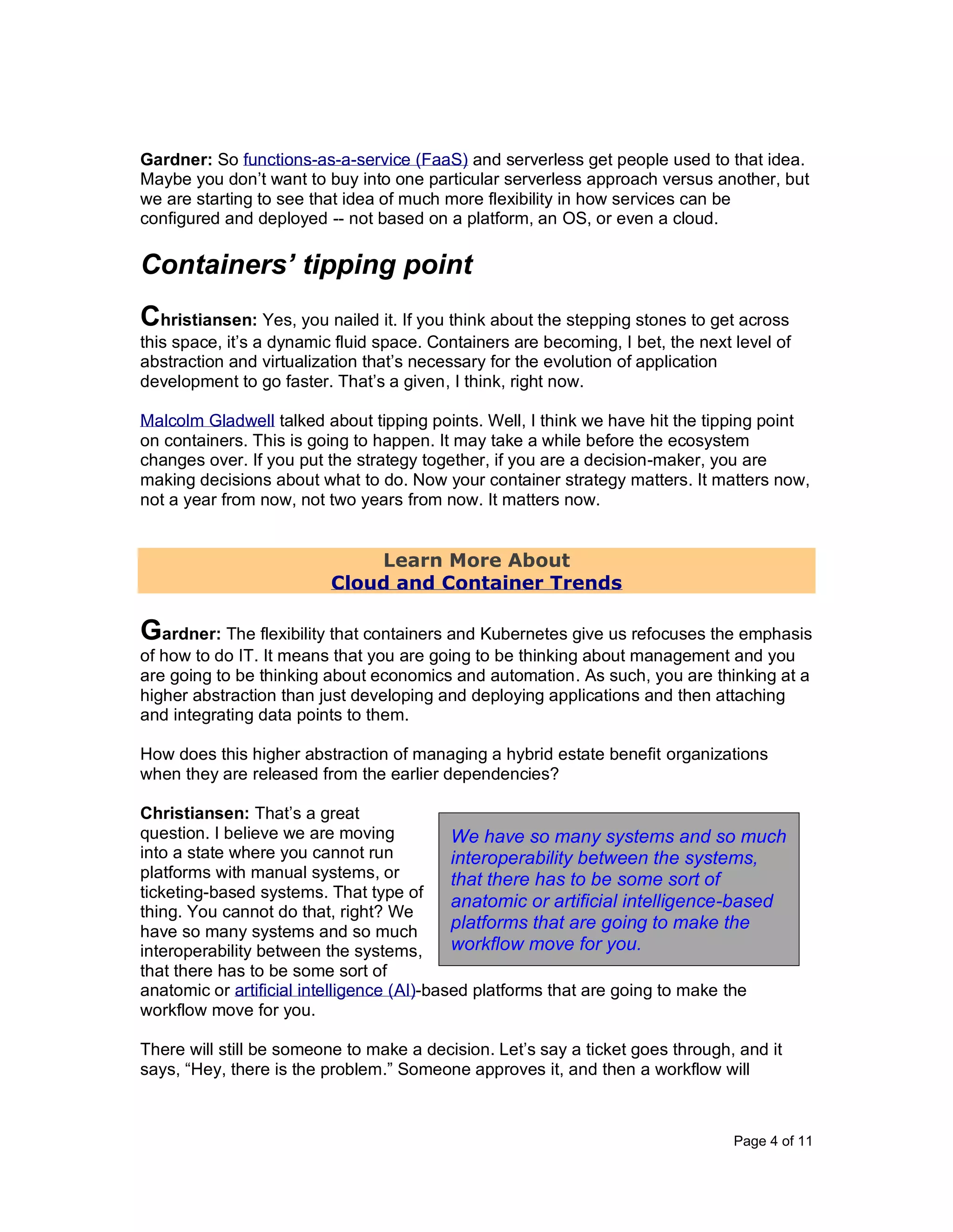 Page 4 of 11
Gardner: So functions-as-a-service (FaaS) and serverless get people used to that idea.
Maybe you don’t want to buy into one particular serverless approach versus another, but
we are starting to see that idea of much more flexibility in how services can be
configured and deployed -- not based on a platform, an OS, or even a cloud.
Containers’ tipping point
Christiansen: Yes, you nailed it. If you think about the stepping stones to get across
this space, it’s a dynamic fluid space. Containers are becoming, I bet, the next level of
abstraction and virtualization that’s necessary for the evolution of application
development to go faster. That’s a given, I think, right now.
Malcolm Gladwell talked about tipping points. Well, I think we have hit the tipping point
on containers. This is going to happen. It may take a while before the ecosystem
changes over. If you put the strategy together, if you are a decision-maker, you are
making decisions about what to do. Now your container strategy matters. It matters now,
not a year from now, not two years from now. It matters now.
Learn More About
Cloud and Container Trends
Gardner: The flexibility that containers and Kubernetes give us refocuses the emphasis
of how to do IT. It means that you are going to be thinking about management and you
are going to be thinking about economics and automation. As such, you are thinking at a
higher abstraction than just developing and deploying applications and then attaching
and integrating data points to them.
How does this higher abstraction of managing a hybrid estate benefit organizations
when they are released from the earlier dependencies?
Christiansen: That’s a great
question. I believe we are moving
into a state where you cannot run
platforms with manual systems, or
ticketing-based systems. That type of
thing. You cannot do that, right? We
have so many systems and so much
interoperability between the systems,
that there has to be some sort of
anatomic or artificial intelligence (AI)-based platforms that are going to make the
workflow move for you.
There will still be someone to make a decision. Let’s say a ticket goes through, and it
says, “Hey, there is the problem.” Someone approves it, and then a workflow will
We have so many systems and so much
interoperability between the systems,
that there has to be some sort of
anatomic or artificial intelligence-based
platforms that are going to make the
workflow move for you.
 
