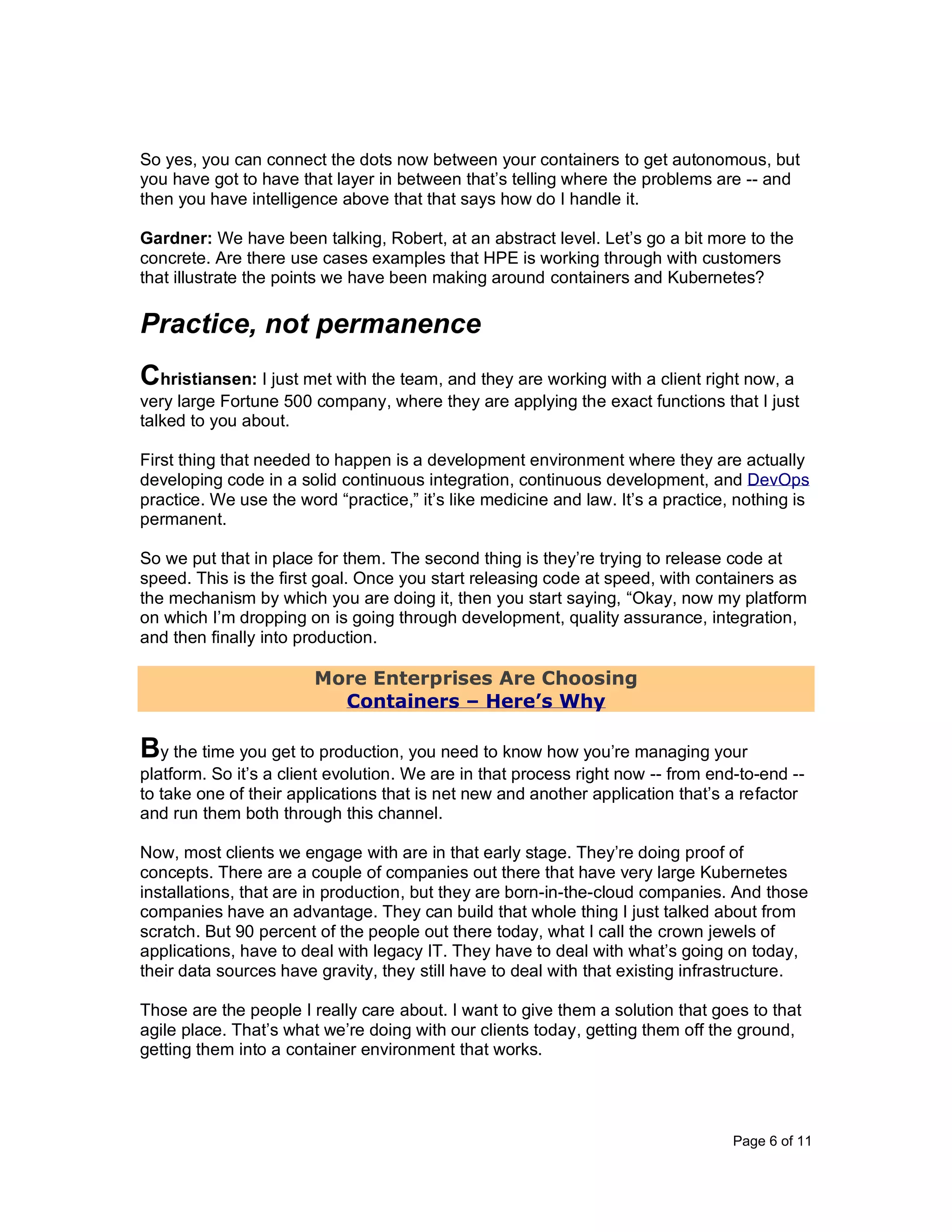 Page 6 of 11
So yes, you can connect the dots now between your containers to get autonomous, but
you have got to have that layer in between that’s telling where the problems are -- and
then you have intelligence above that that says how do I handle it.
Gardner: We have been talking, Robert, at an abstract level. Let’s go a bit more to the
concrete. Are there use cases examples that HPE is working through with customers
that illustrate the points we have been making around containers and Kubernetes?
Practice, not permanence
Christiansen: I just met with the team, and they are working with a client right now, a
very large Fortune 500 company, where they are applying the exact functions that I just
talked to you about.
First thing that needed to happen is a development environment where they are actually
developing code in a solid continuous integration, continuous development, and DevOps
practice. We use the word “practice,” it’s like medicine and law. It’s a practice, nothing is
permanent.
So we put that in place for them. The second thing is they’re trying to release code at
speed. This is the first goal. Once you start releasing code at speed, with containers as
the mechanism by which you are doing it, then you start saying, “Okay, now my platform
on which I’m dropping on is going through development, quality assurance, integration,
and then finally into production.
More Enterprises Are Choosing
Containers – Here’s Why
By the time you get to production, you need to know how you’re managing your
platform. So it’s a client evolution. We are in that process right now -- from end-to-end --
to take one of their applications that is net new and another application that’s a refactor
and run them both through this channel.
Now, most clients we engage with are in that early stage. They’re doing proof of
concepts. There are a couple of companies out there that have very large Kubernetes
installations, that are in production, but they are born-in-the-cloud companies. And those
companies have an advantage. They can build that whole thing I just talked about from
scratch. But 90 percent of the people out there today, what I call the crown jewels of
applications, have to deal with legacy IT. They have to deal with what’s going on today,
their data sources have gravity, they still have to deal with that existing infrastructure.
Those are the people I really care about. I want to give them a solution that goes to that
agile place. That’s what we’re doing with our clients today, getting them off the ground,
getting them into a container environment that works.
 