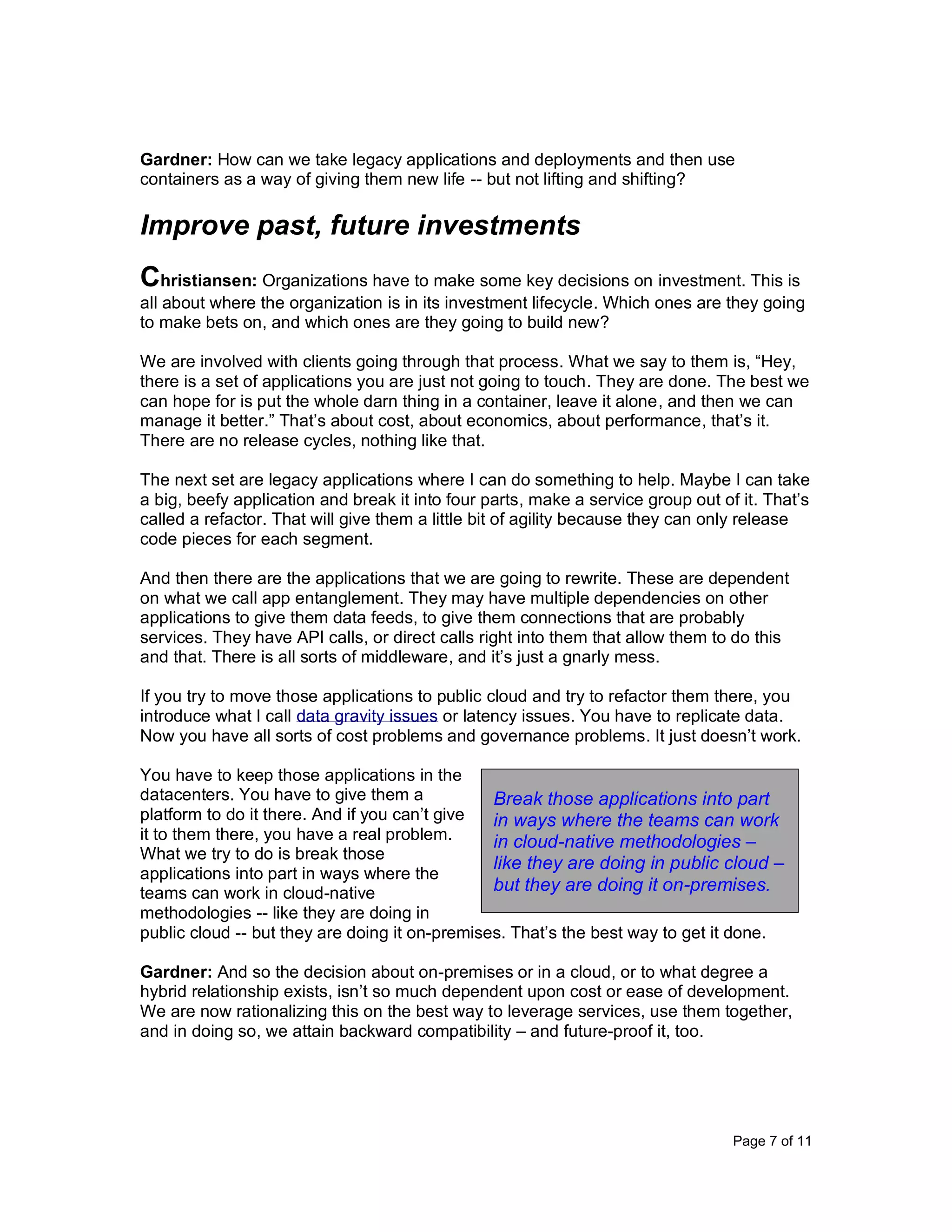 Page 7 of 11
Gardner: How can we take legacy applications and deployments and then use
containers as a way of giving them new life -- but not lifting and shifting?
Improve past, future investments
Christiansen: Organizations have to make some key decisions on investment. This is
all about where the organization is in its investment lifecycle. Which ones are they going
to make bets on, and which ones are they going to build new?
We are involved with clients going through that process. What we say to them is, “Hey,
there is a set of applications you are just not going to touch. They are done. The best we
can hope for is put the whole darn thing in a container, leave it alone, and then we can
manage it better.” That’s about cost, about economics, about performance, that’s it.
There are no release cycles, nothing like that.
The next set are legacy applications where I can do something to help. Maybe I can take
a big, beefy application and break it into four parts, make a service group out of it. That’s
called a refactor. That will give them a little bit of agility because they can only release
code pieces for each segment.
And then there are the applications that we are going to rewrite. These are dependent
on what we call app entanglement. They may have multiple dependencies on other
applications to give them data feeds, to give them connections that are probably
services. They have API calls, or direct calls right into them that allow them to do this
and that. There is all sorts of middleware, and it’s just a gnarly mess.
If you try to move those applications to public cloud and try to refactor them there, you
introduce what I call data gravity issues or latency issues. You have to replicate data.
Now you have all sorts of cost problems and governance problems. It just doesn’t work.
You have to keep those applications in the
datacenters. You have to give them a
platform to do it there. And if you can’t give
it to them there, you have a real problem.
What we try to do is break those
applications into part in ways where the
teams can work in cloud-native
methodologies -- like they are doing in
public cloud -- but they are doing it on-premises. That’s the best way to get it done.
Gardner: And so the decision about on-premises or in a cloud, or to what degree a
hybrid relationship exists, isn’t so much dependent upon cost or ease of development.
We are now rationalizing this on the best way to leverage services, use them together,
and in doing so, we attain backward compatibility – and future-proof it, too.
Break those applications into part
in ways where the teams can work
in cloud-native methodologies –
like they are doing in public cloud –
but they are doing it on-premises.
 
