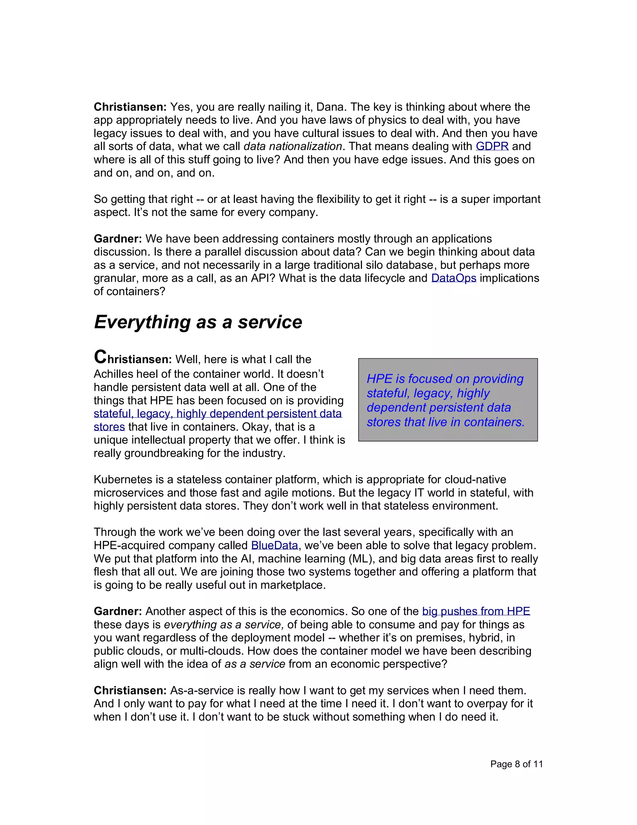 Page 8 of 11
Christiansen: Yes, you are really nailing it, Dana. The key is thinking about where the
app appropriately needs to live. And you have laws of physics to deal with, you have
legacy issues to deal with, and you have cultural issues to deal with. And then you have
all sorts of data, what we call data nationalization. That means dealing with GDPR and
where is all of this stuff going to live? And then you have edge issues. And this goes on
and on, and on, and on.
So getting that right -- or at least having the flexibility to get it right -- is a super important
aspect. It’s not the same for every company.
Gardner: We have been addressing containers mostly through an applications
discussion. Is there a parallel discussion about data? Can we begin thinking about data
as a service, and not necessarily in a large traditional silo database, but perhaps more
granular, more as a call, as an API? What is the data lifecycle and DataOps implications
of containers?
Everything as a service
Christiansen: Well, here is what I call the
Achilles heel of the container world. It doesn’t
handle persistent data well at all. One of the
things that HPE has been focused on is providing
stateful, legacy, highly dependent persistent data
stores that live in containers. Okay, that is a
unique intellectual property that we offer. I think is
really groundbreaking for the industry.
Kubernetes is a stateless container platform, which is appropriate for cloud-native
microservices and those fast and agile motions. But the legacy IT world in stateful, with
highly persistent data stores. They don’t work well in that stateless environment.
Through the work we’ve been doing over the last several years, specifically with an
HPE-acquired company called BlueData, we’ve been able to solve that legacy problem.
We put that platform into the AI, machine learning (ML), and big data areas first to really
flesh that all out. We are joining those two systems together and offering a platform that
is going to be really useful out in marketplace.
Gardner: Another aspect of this is the economics. So one of the big pushes from HPE
these days is everything as a service, of being able to consume and pay for things as
you want regardless of the deployment model -- whether it’s on premises, hybrid, in
public clouds, or multi-clouds. How does the container model we have been describing
align well with the idea of as a service from an economic perspective?
Christiansen: As-a-service is really how I want to get my services when I need them.
And I only want to pay for what I need at the time I need it. I don’t want to overpay for it
when I don’t use it. I don’t want to be stuck without something when I do need it.
HPE is focused on providing
stateful, legacy, highly
dependent persistent data
stores that live in containers.
 