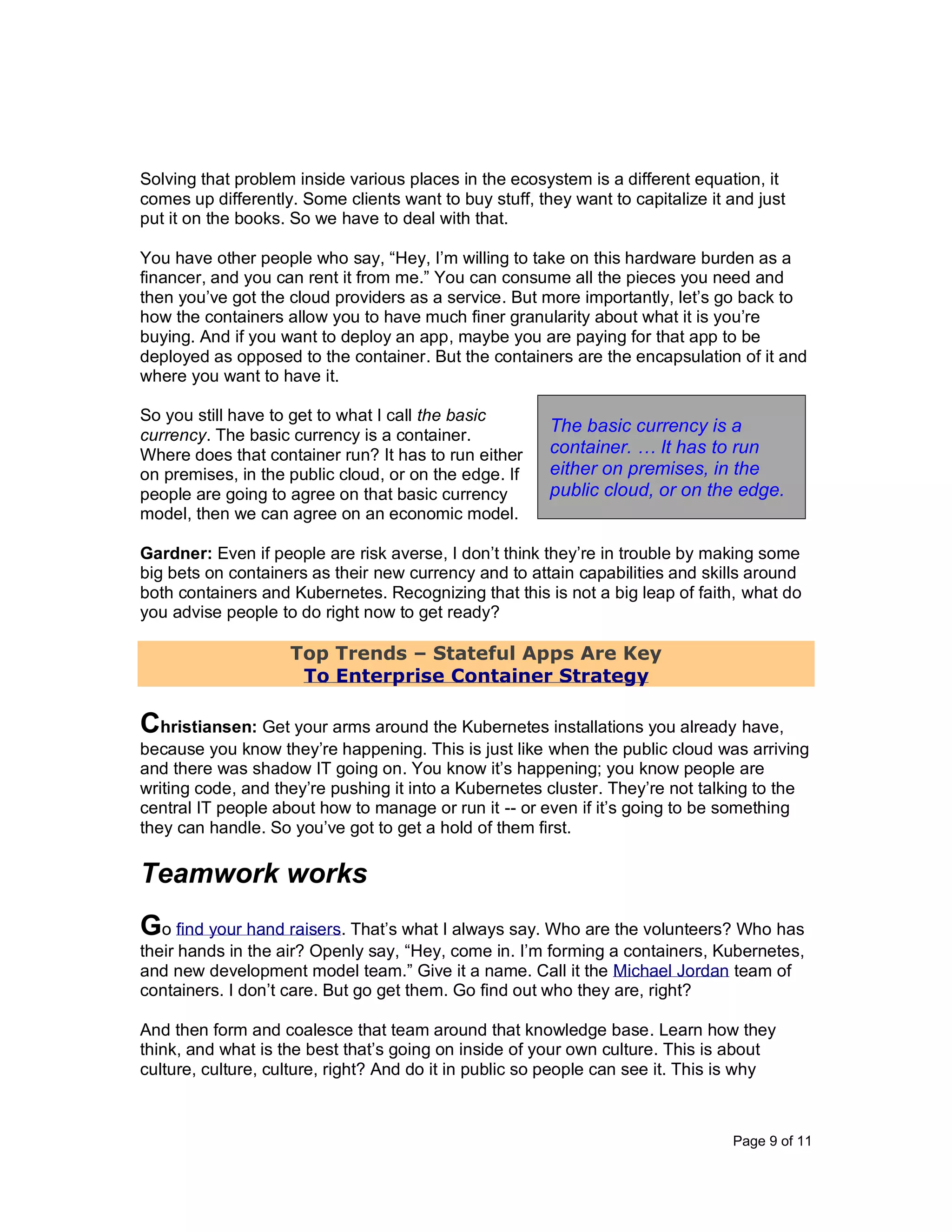 Page 9 of 11
Solving that problem inside various places in the ecosystem is a different equation, it
comes up differently. Some clients want to buy stuff, they want to capitalize it and just
put it on the books. So we have to deal with that.
You have other people who say, “Hey, I’m willing to take on this hardware burden as a
financer, and you can rent it from me.” You can consume all the pieces you need and
then you’ve got the cloud providers as a service. But more importantly, let’s go back to
how the containers allow you to have much finer granularity about what it is you’re
buying. And if you want to deploy an app, maybe you are paying for that app to be
deployed as opposed to the container. But the containers are the encapsulation of it and
where you want to have it.
So you still have to get to what I call the basic
currency. The basic currency is a container.
Where does that container run? It has to run either
on premises, in the public cloud, or on the edge. If
people are going to agree on that basic currency
model, then we can agree on an economic model.
Gardner: Even if people are risk averse, I don’t think they’re in trouble by making some
big bets on containers as their new currency and to attain capabilities and skills around
both containers and Kubernetes. Recognizing that this is not a big leap of faith, what do
you advise people to do right now to get ready?
Top Trends – Stateful Apps Are Key
To Enterprise Container Strategy
Christiansen: Get your arms around the Kubernetes installations you already have,
because you know they’re happening. This is just like when the public cloud was arriving
and there was shadow IT going on. You know it’s happening; you know people are
writing code, and they’re pushing it into a Kubernetes cluster. They’re not talking to the
central IT people about how to manage or run it -- or even if it’s going to be something
they can handle. So you’ve got to get a hold of them first.
Teamwork works
Go find your hand raisers. That’s what I always say. Who are the volunteers? Who has
their hands in the air? Openly say, “Hey, come in. I’m forming a containers, Kubernetes,
and new development model team.” Give it a name. Call it the Michael Jordan team of
containers. I don’t care. But go get them. Go find out who they are, right?
And then form and coalesce that team around that knowledge base. Learn how they
think, and what is the best that’s going on inside of your own culture. This is about
culture, culture, culture, right? And do it in public so people can see it. This is why
The basic currency is a
container. … It has to run
either on premises, in the
public cloud, or on the edge.
 