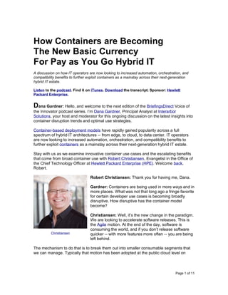 Page 1 of 11
How Containers are Becoming
The New Basic Currency
For Pay as You Go Hybrid IT
A discussion on how IT operators are now looking to increased automation, orchestration, and
compatibility benefits to further exploit containers as a mainstay across their next-generation
hybrid IT estate.
Listen to the podcast. Find it on iTunes. Download the transcript. Sponsor: Hewlett
Packard Enterprise.
Dana Gardner: Hello, and welcome to the next edition of the BriefingsDirect Voice of
the Innovator podcast series. I’m Dana Gardner, Principal Analyst at Interarbor
Solutions, your host and moderator for this ongoing discussion on the latest insights into
container disruption trends and optimal use strategies.
Container-based deployment models have rapidly gained popularity across a full
spectrum of hybrid IT architectures -- from edge, to cloud, to data center. IT operators
are now looking to increased automation, orchestration, and compatibility benefits to
further exploit containers as a mainstay across their next-generation hybrid IT estate.
Stay with us as we examine innovative container use cases and the escalating benefits
that come from broad container use with Robert Christiansen, Evangelist in the Office of
the Chief Technology Officer at Hewlett Packard Enterprise (HPE). Welcome back,
Robert.
Robert Christiansen: Thank you for having me, Dana.
Gardner: Containers are being used in more ways and in
more places. What was not that long ago a fringe favorite
for certain developer use cases is becoming broadly
disruptive. How disruptive has the container model
become?
Christiansen: Well, it’s the new change in the paradigm.
We are looking to accelerate software releases. This is
the Agile motion. At the end of the day, software is
consuming the world, and if you don’t release software
quicker -- with more features more often -- you are being
left behind.
The mechanism to do that is to break them out into smaller consumable segments that
we can manage. Typically that motion has been adopted at the public cloud level on
Christiansen
 