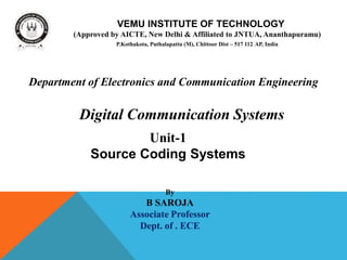 VEMU INSTITUTE OF TECHNOLOGY
(Approved by AICTE, New Delhi & Affiliated to JNTUA, Ananthapuramu)
P.Kothakota, Puthalapattu (M), Chittoor Dist – 517 112 AP, India
Unit-1
Source Coding Systems
By
B SAROJA
Associate Professor
Dept. of . ECE
Department of Electronics and Communication Engineering
Digital Communication Systems
 