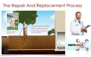 The Repair And Replacement Process
‣ Mark sewer pipe and utilities
‣ Assess damage potential
‣ Contact dig authorities to
mark utility lines
Determine location of
damaged areas and
pipe run
 