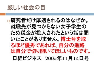 厳しい社会の目

   研究者だけ厚遇されるのはなぜか。
    就職先が見つからない女子学生の
    ため税金が投入されたという話は聞
    いたことがありません。博士号を取
    るほど優秀であれば、自分の進路
    は自分で切り開いてほしいものです。
    日経ビジネス 2005年11月14日号
 